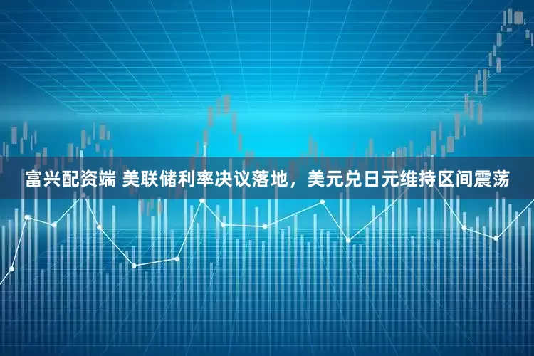富兴配资端 美联储利率决议落地，美元兑日元维持区间震荡