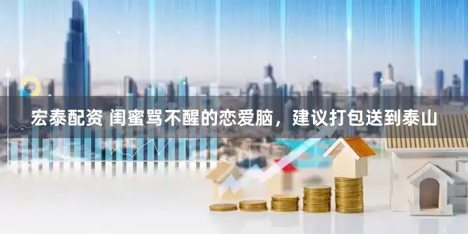 宏泰配资 闺蜜骂不醒的恋爱脑，建议打包送到泰山