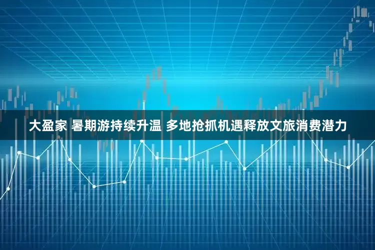 大盈家 暑期游持续升温 多地抢抓机遇释放文旅消费潜力