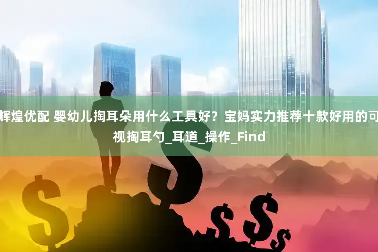 辉煌优配 婴幼儿掏耳朵用什么工具好？宝妈实力推荐十款好用的可视掏耳勺_耳道_操作_Find