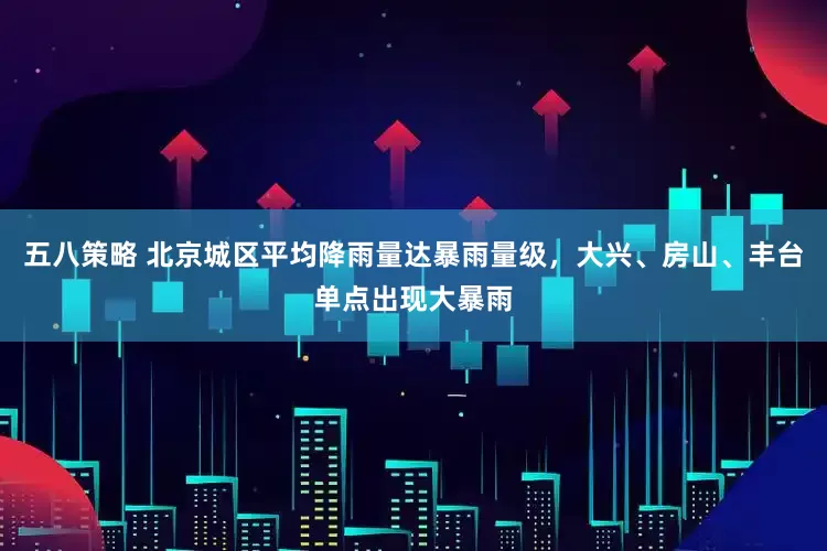五八策略 北京城区平均降雨量达暴雨量级，大兴、房山、丰台单点出现大暴雨