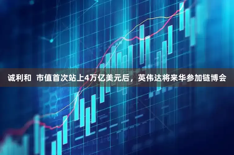 诚利和  市值首次站上4万亿美元后，英伟达将来华参加链博会