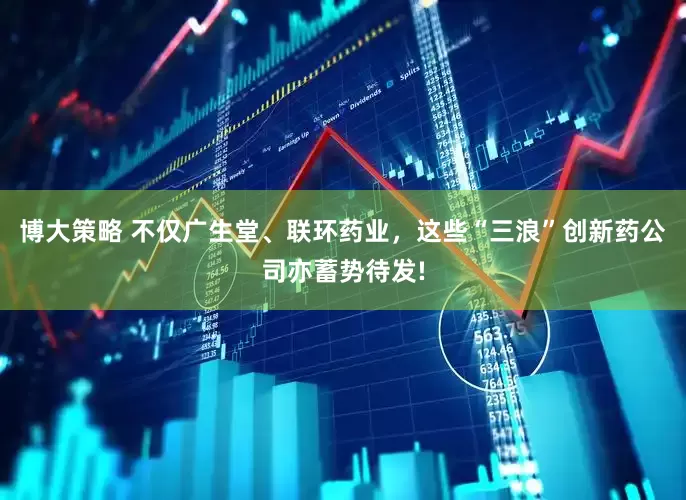 博大策略 不仅广生堂、联环药业，这些“三浪”创新药公司亦蓄势待发!