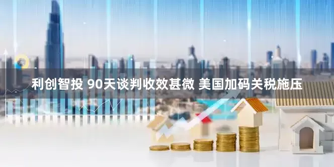 利创智投 90天谈判收效甚微 美国加码关税施压