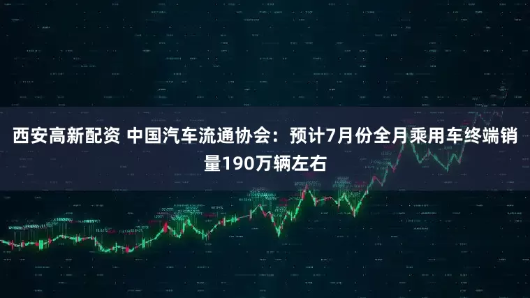 西安高新配资 中国汽车流通协会：预计7月份全月乘用车终端销量190万辆左右