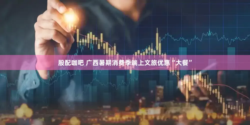 股配咖吧 广西暑期消费季端上文旅优惠“大餐”