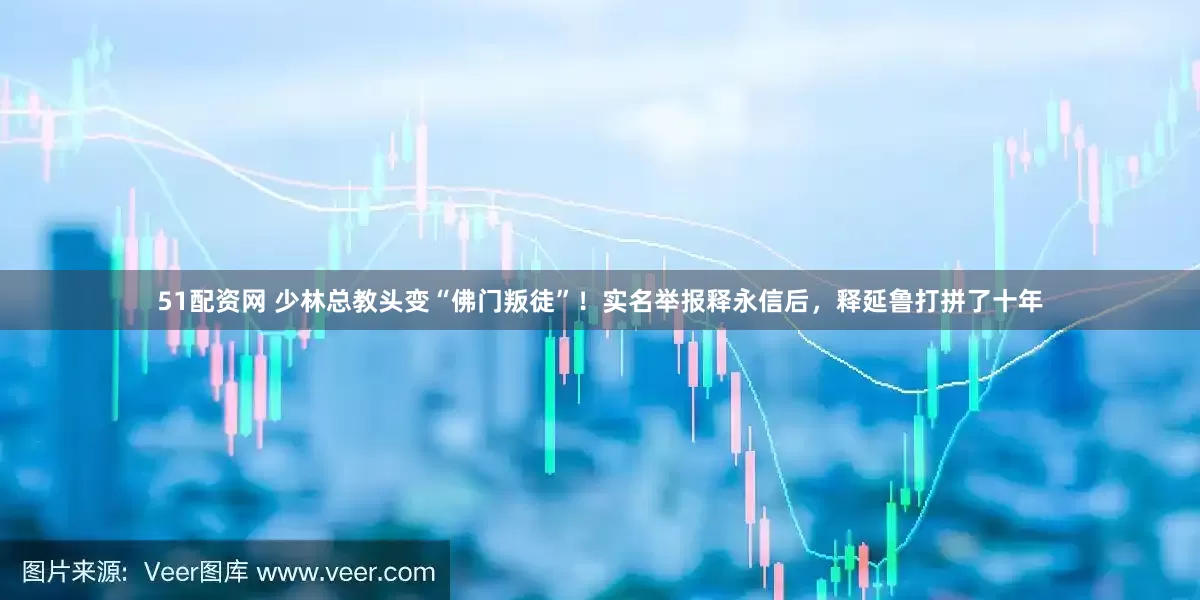 51配资网 少林总教头变“佛门叛徒”！实名举报释永信后，释延鲁打拼了十年