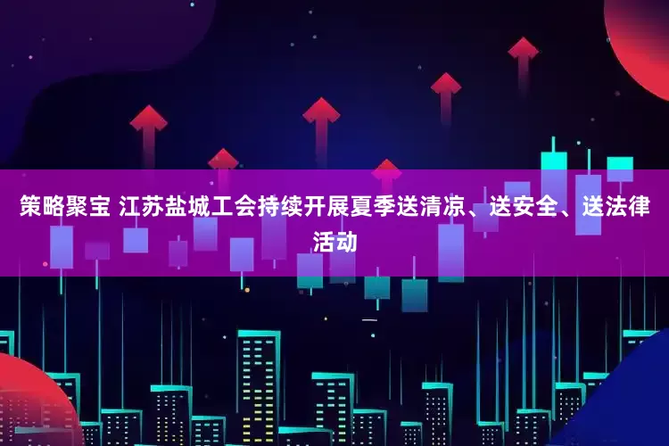 策略聚宝 江苏盐城工会持续开展夏季送清凉、送安全、送法律活动