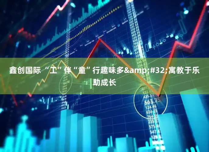 鑫创国际 “工”伴“童”行趣味多 寓教于乐助成长