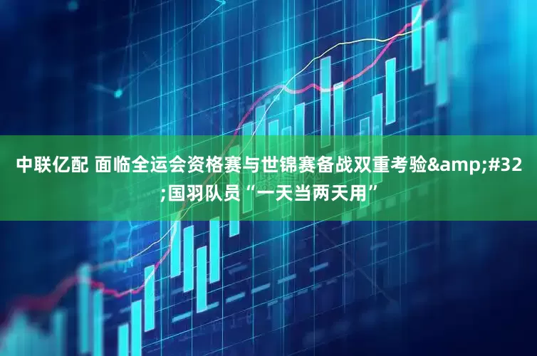 中联亿配 面临全运会资格赛与世锦赛备战双重考验 国羽队员“一天当两天用”