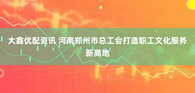 大鑫优配资讯 河南郑州市总工会打造职工文化服务新高地