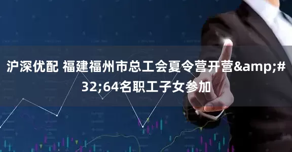 沪深优配 福建福州市总工会夏令营开营 64名职工子女参加