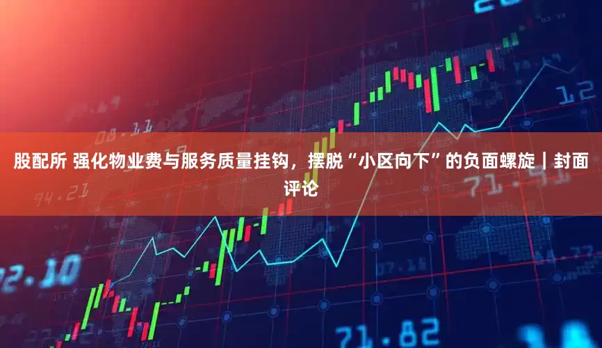股配所 强化物业费与服务质量挂钩，摆脱“小区向下”的负面螺旋｜封面评论