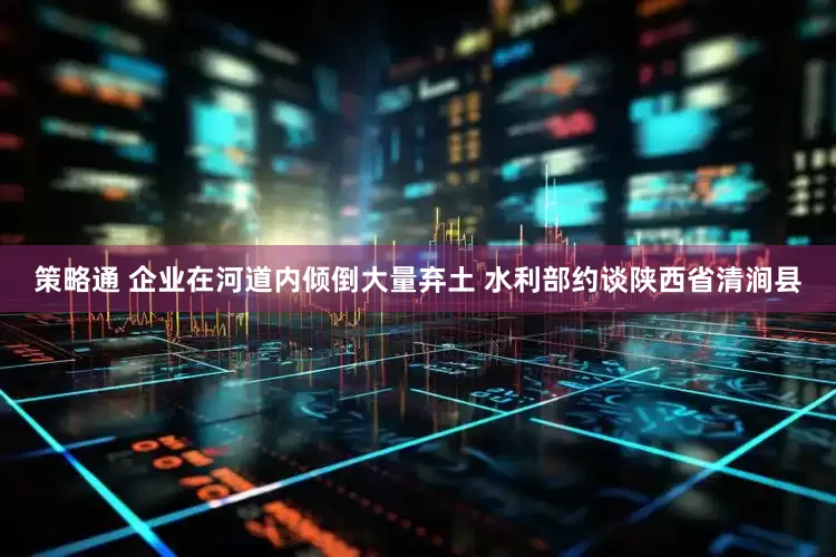 策略通 企业在河道内倾倒大量弃土 水利部约谈陕西省清涧县