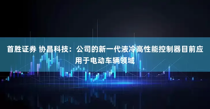 首胜证券 协昌科技：公司的新一代液冷高性能控制器目前应用于电动车辆领域