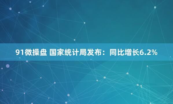 91微操盘 国家统计局发布：同比增长6.2%