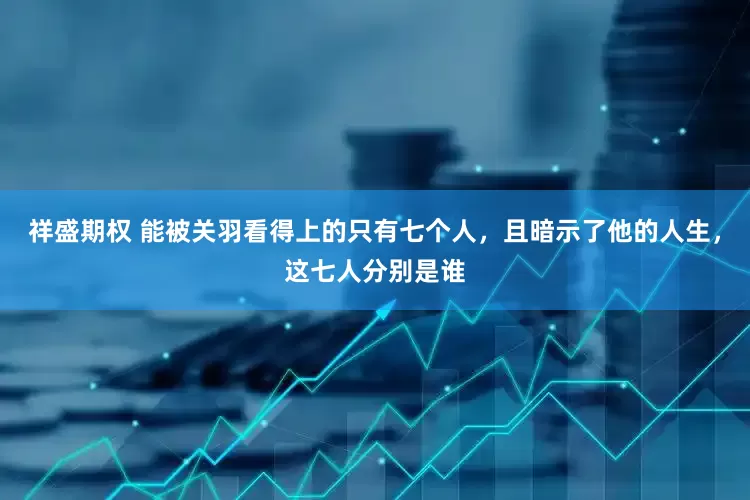 祥盛期权 能被关羽看得上的只有七个人，且暗示了他的人生，这七人分别是谁