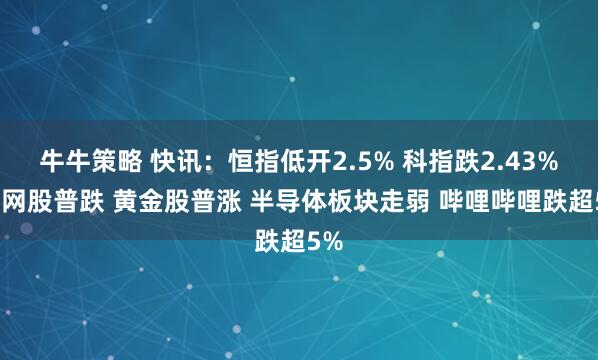 牛牛策略 快讯：恒指低开2.5% 科指跌2.43% 科网股普跌 黄金股普涨 半导体板块走弱 哔哩哔哩跌超5%