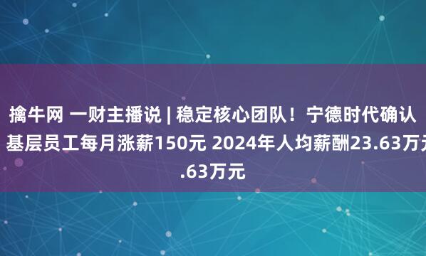 擒牛网 一财主播说 | 稳定核心团队！宁德时代确认：基层员工每月涨薪150元 2024年人均薪酬23.63万元