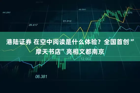 港陆证券 在空中阅读是什么体验？全国首创“摩天书店”亮相文都南京