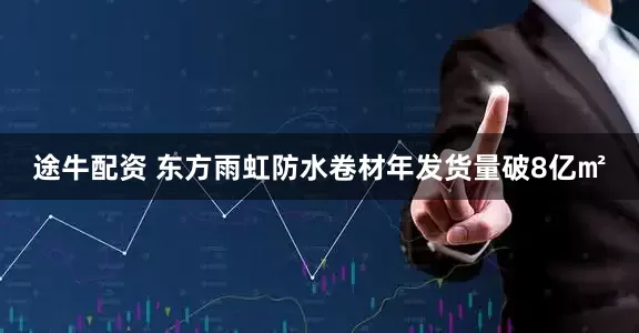途牛配资 东方雨虹防水卷材年发货量破8亿㎡