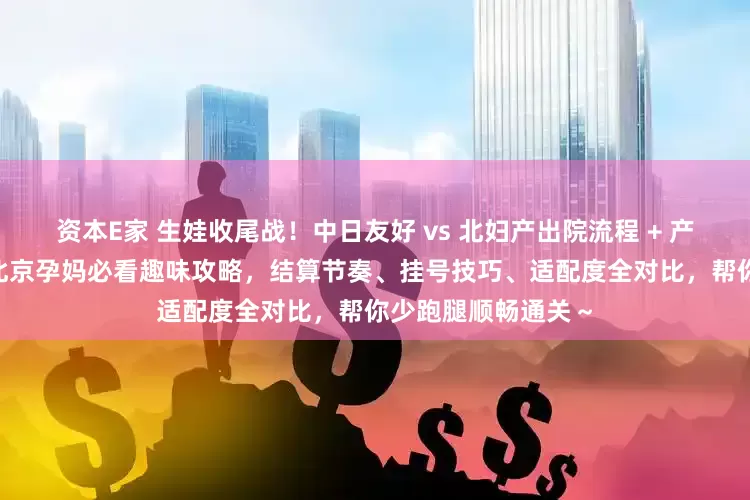 资本E家 生娃收尾战！中日友好 vs 北妇产出院流程 + 产后复查终极 PK｜北京孕妈必看趣味攻略，结算节奏、挂号技巧、适配度全对比，帮你少跑腿顺畅通关～
