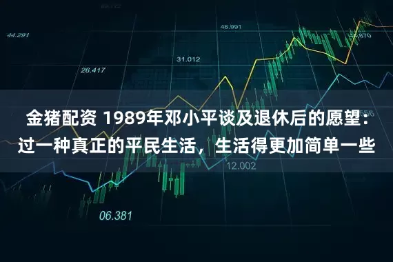 金猪配资 1989年邓小平谈及退休后的愿望：过一种真正的平民生活，生活得更加简单一些